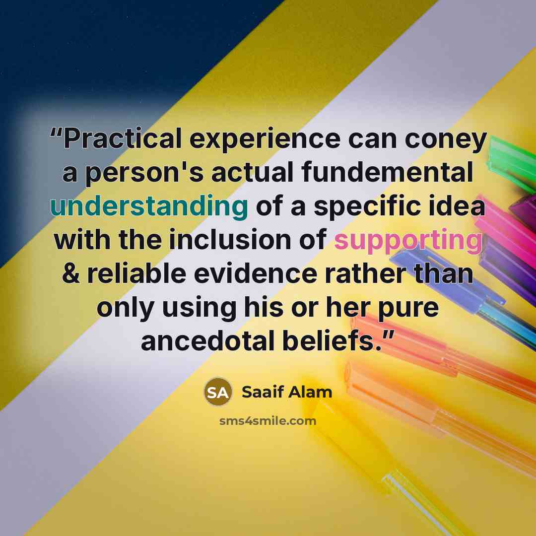 “Practical experience can coney a person's actual fundemental understanding of a specific idea with the inclusion of supporting & reliable evidence rather than only using his or her pure ancedotal beliefs.” quote by Saaif Alam
