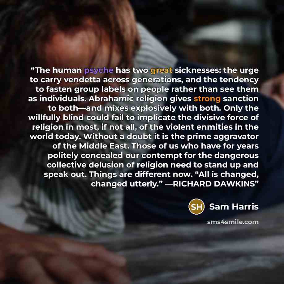 “The human psyche has two great sicknesses: the urge to carry vendetta across generations, and the tendency to fasten group labels on people rather than see them as individuals. Abrahamic religion gives strong sanction to both—and mixes explosively with both. Only the willfully blind could fail to…” quote by Sam Harris