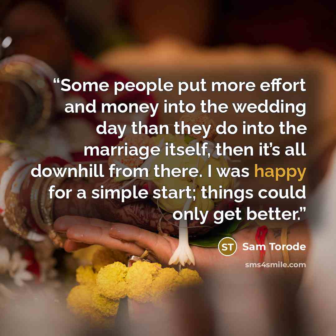 “Some people put more effort and money into the wedding day than they do into the marriage itself, then it’s all downhill from there. I was happy for a simple start; things could only get better.” quote by Sam Torode