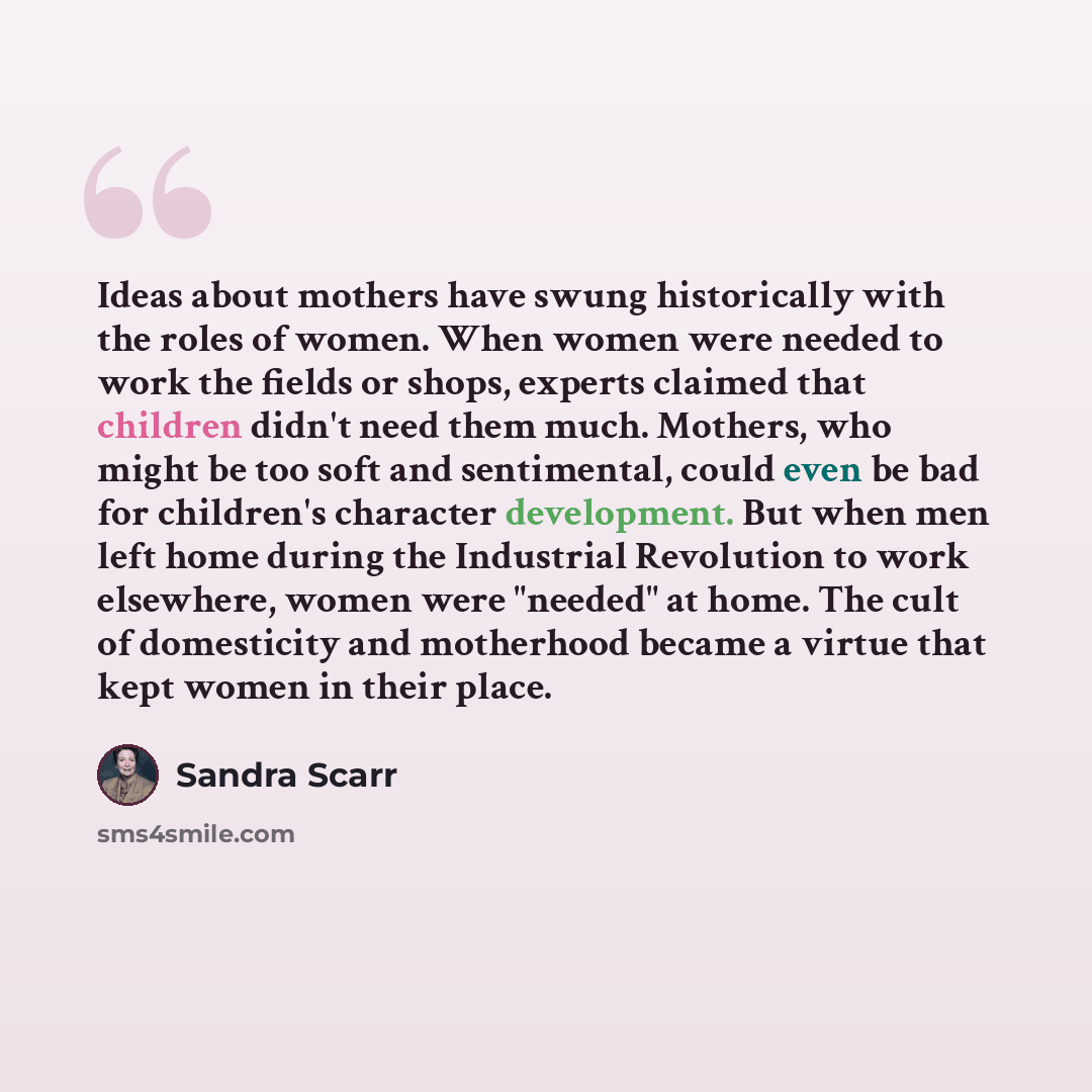 “Ideas about mothers have swung historically with the roles of women. When women were needed to work the fields or shops, experts claimed that children didn't need them much. Mothers, who might be too soft and sentimental, could even be bad for children's character development. But when men left…” quote by Sandra Scarr
