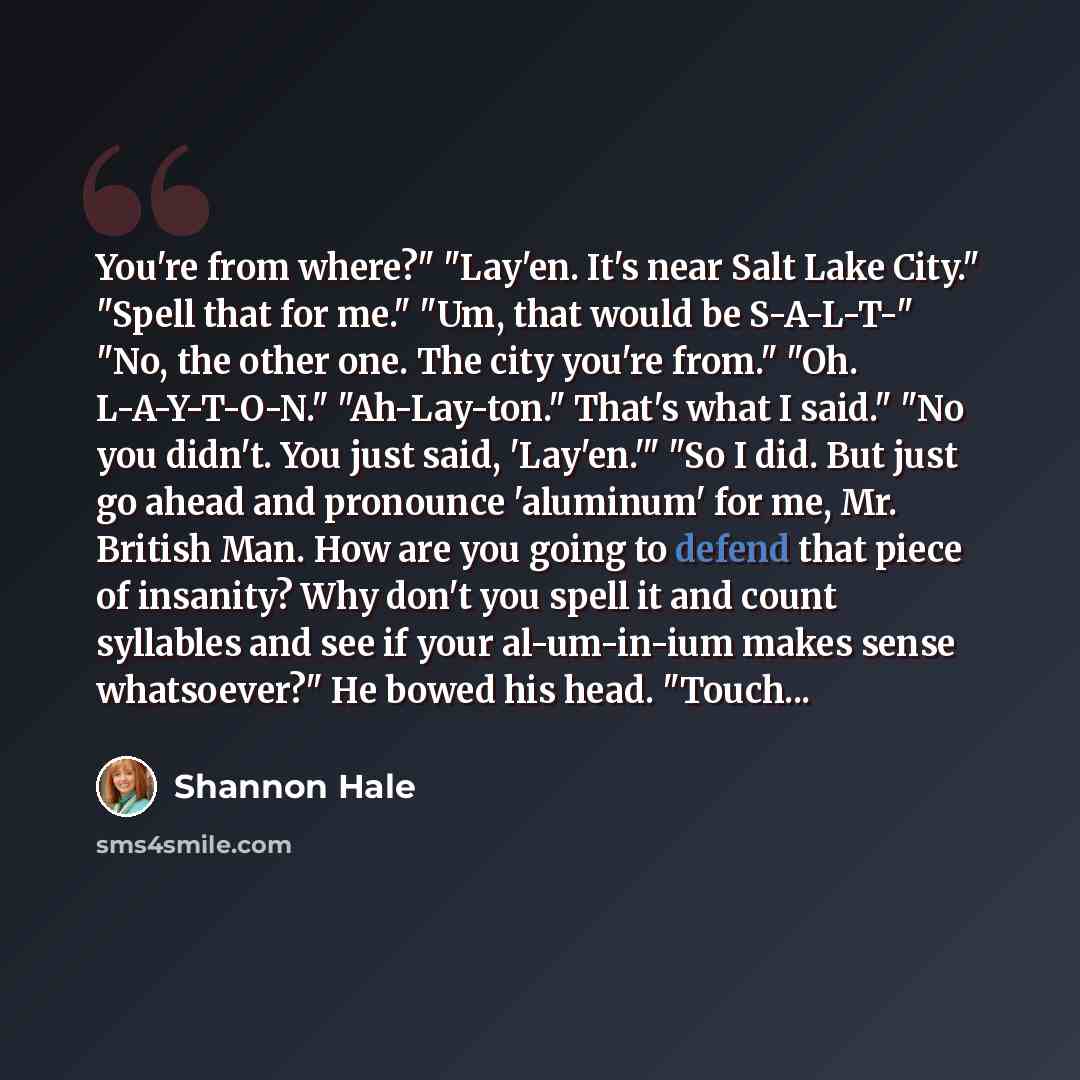 “You're from where?" "Lay'en. It's near Salt Lake City." "Spell that for me." "Um, that would be S-A-L-T-" "No, the other one. The city you're from." "Oh. L-A-Y-T-O-N." "Ah-Lay-ton." That's what I said." "No you didn't. You just said, 'Lay'en.'" "So I did. But just go ahead and pronounce 'aluminum'…” quote by Shannon Hale