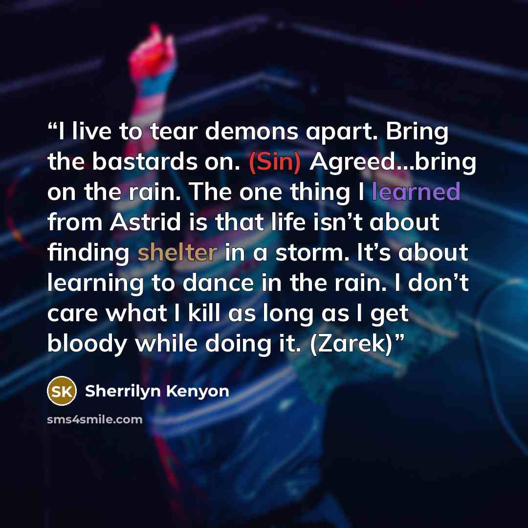 “I live to tear demons apart. Bring the bastards on. (Sin) Agreed…bring on the rain. The one thing I learned from Astrid is that life isn’t about finding shelter in a storm. It’s about learning to dance in the rain. I don’t care what I kill as long as I get bloody while doing it. (Zarek)” quote by Sherrilyn Kenyon