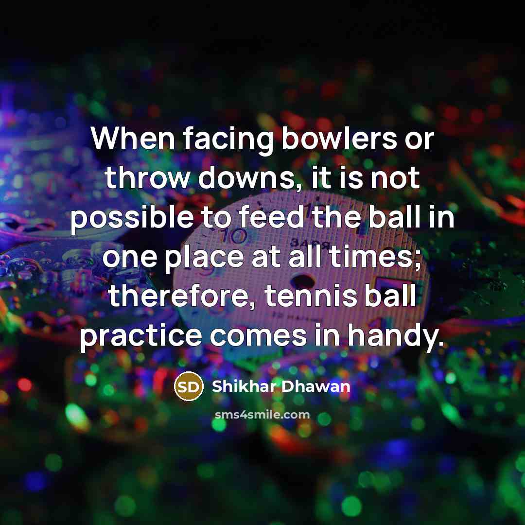 “When facing bowlers or throw downs, it is not possible to feed the ball in one place at all times; therefore, tennis ball practice comes in handy.” quote by Shikhar Dhawan