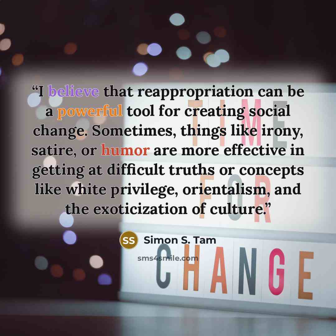 “I believe that reappropriation can be a powerful tool for creating social change. Sometimes, things like irony, satire, or humor are more effective in getting at difficult truths or concepts like white privilege, orientalism, and the exoticization of culture.” quote by Simon S. Tam