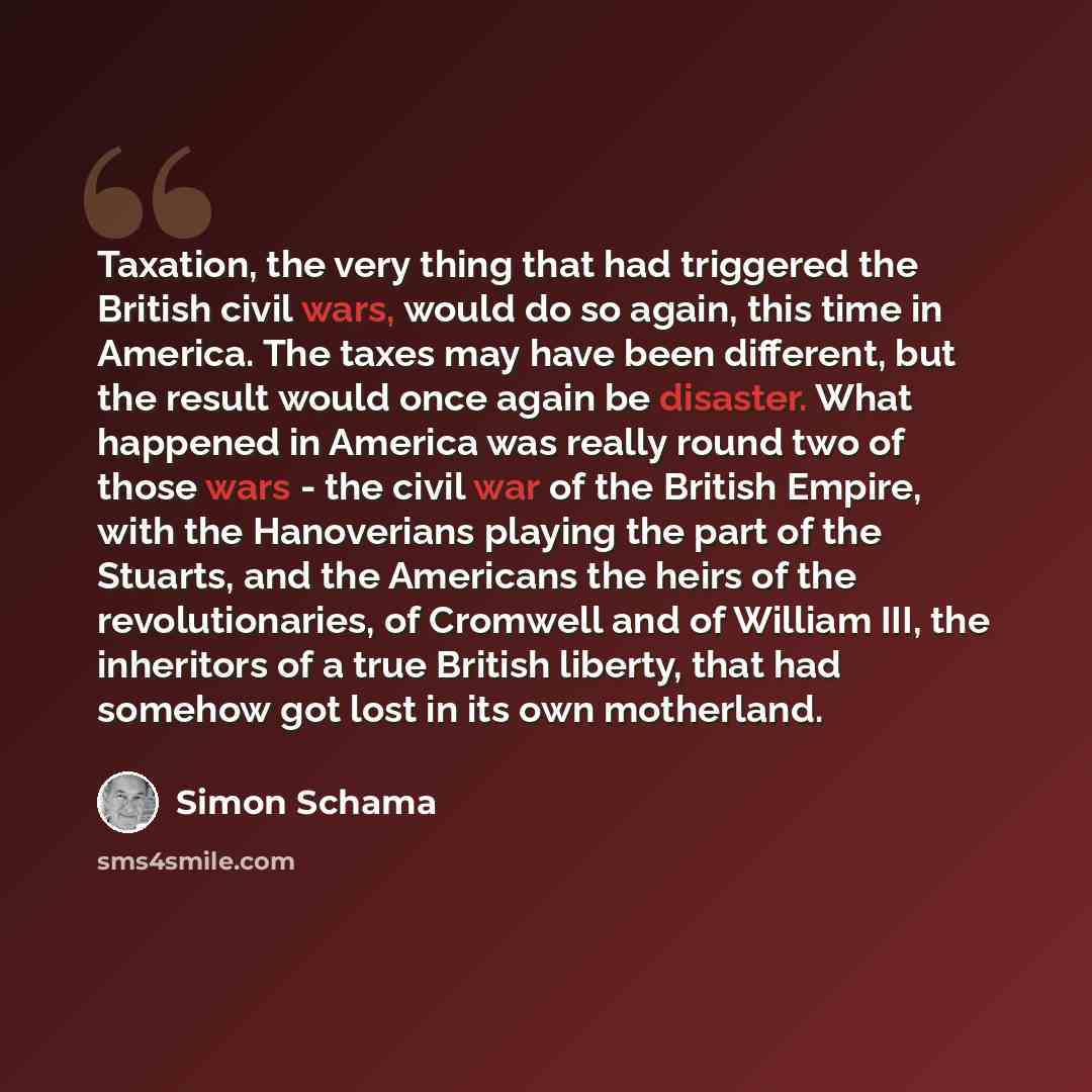 “Taxation, the very thing that had triggered the British civil wars, would do so again, this time in America. The taxes may have been different, but the result would once again be disaster. What happened in America was really round two of those wars - the civil war of the British Empire, with the…” quote by Simon Schama