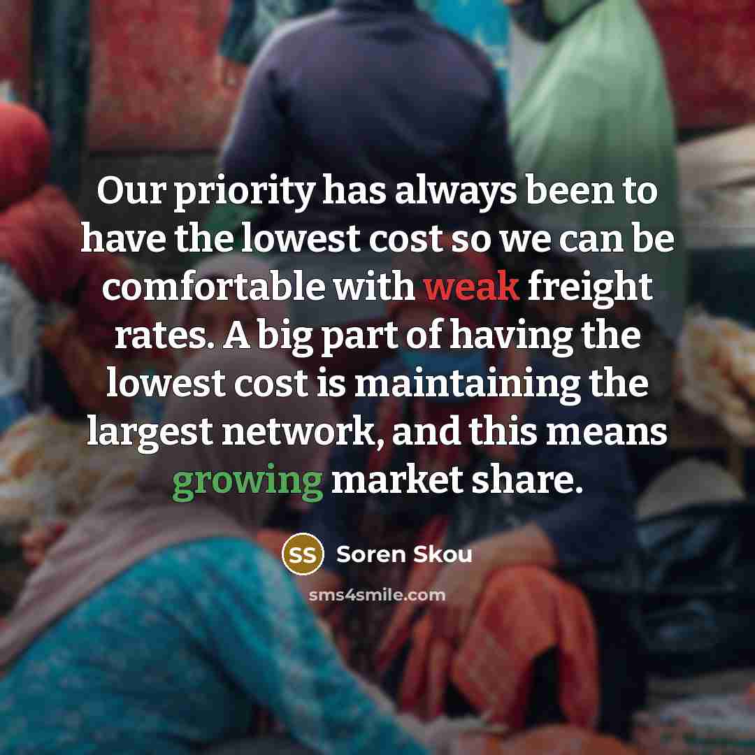 “Our priority has always been to have the lowest cost so we can be comfortable with weak freight rates. A big part of having the lowest cost is maintaining the largest network, and this means growing market share.” quote by Soren Skou