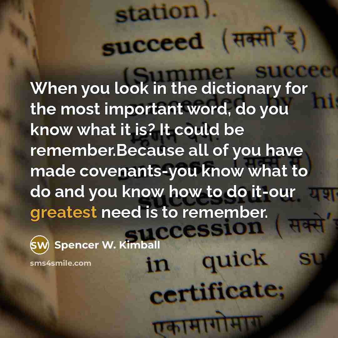 “When you look in the dictionary for the most important word, do you know what it is? It could be remember.Because all of you have made covenants-you know what to do and you know how to do it-our greatest need is to remember.” quote by Spencer W. Kimball