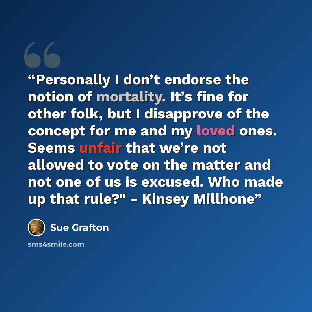 “Personally I don’t endorse the notion of mortality. It’s fine for other folk, but I disapprove of the concept for me and my loved ones. Seems unfair that we’re not allowed to vote on the matter and not one of us is excused. Who made up that rule?" - Kinsey Millhone” quote by Sue Grafton
