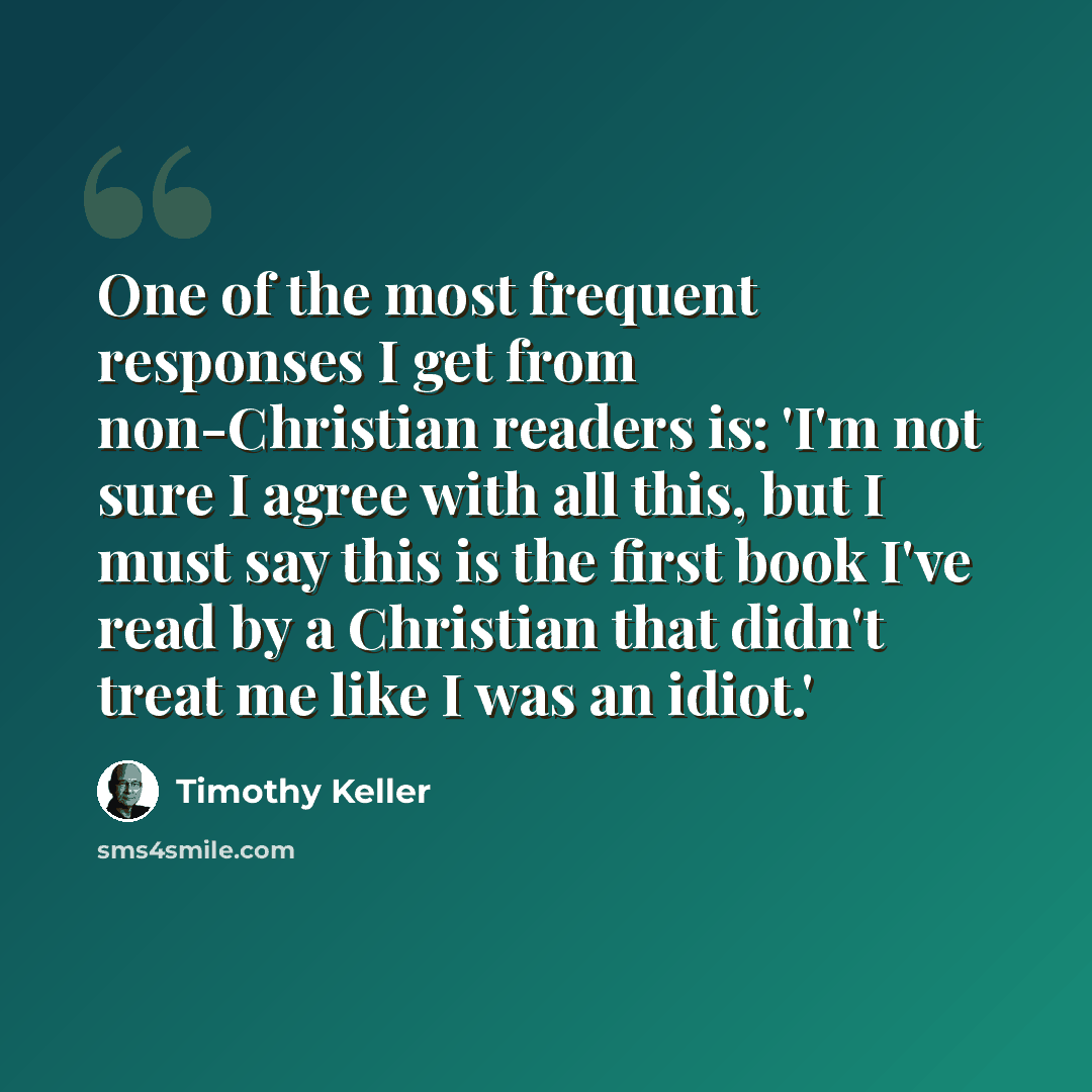 “One of the most frequent responses I get from non-Christian readers is: 'I'm not sure I agree with all this, but I must say this is the first book I've read by a Christian that didn't treat me like I was an idiot.'” quote by Timothy Keller