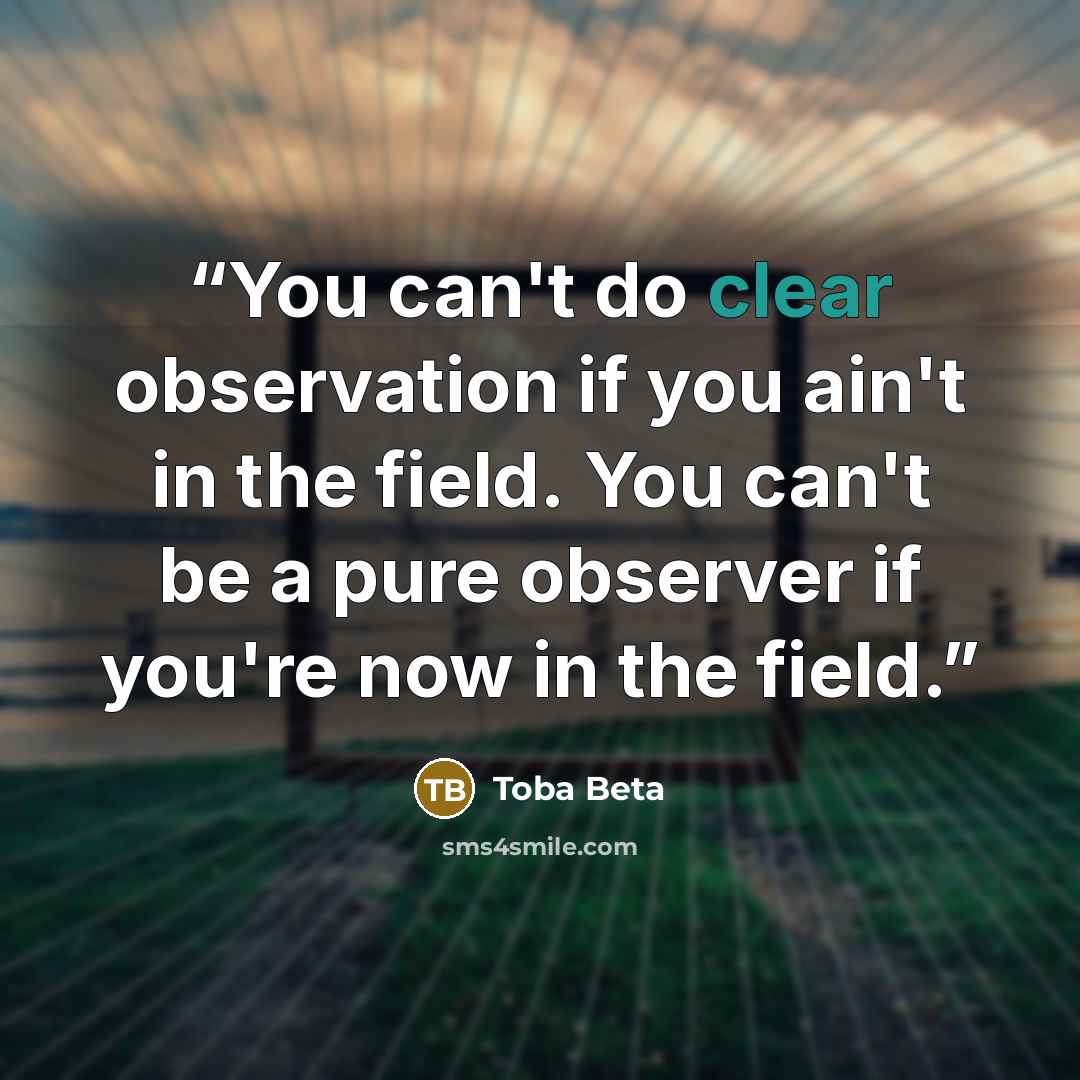 “You can't do clear observation if you ain't in the field. You can't be a pure observer if you're now in the field.” quote by Toba Beta
