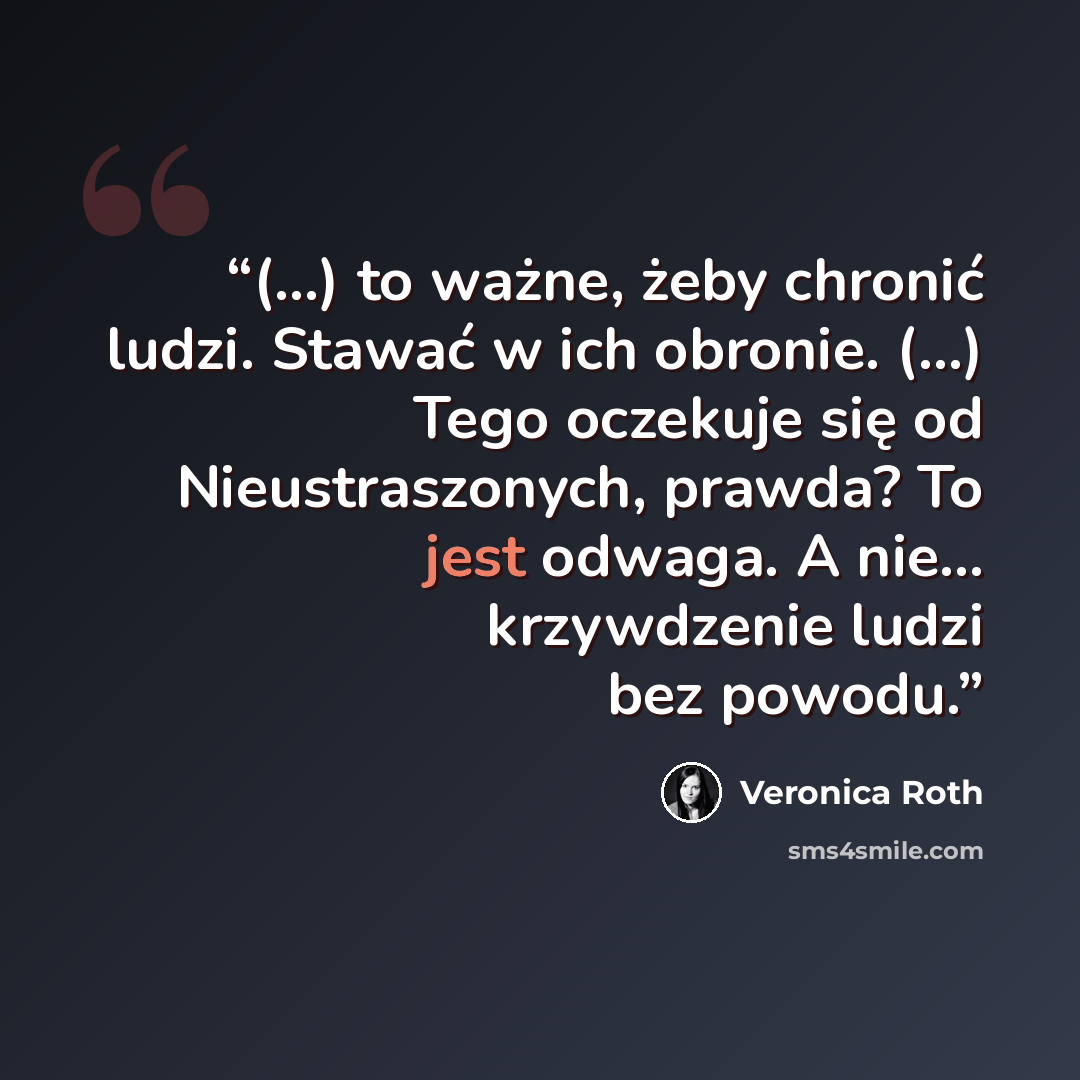 “(...) to ważne, żeby chronić ludzi. Stawać w ich obronie. (...) Tego oczekuje się od Nieustraszonych, prawda? To jest odwaga. A nie... krzywdzenie ludzi bez powodu.” quote by Veronica Roth