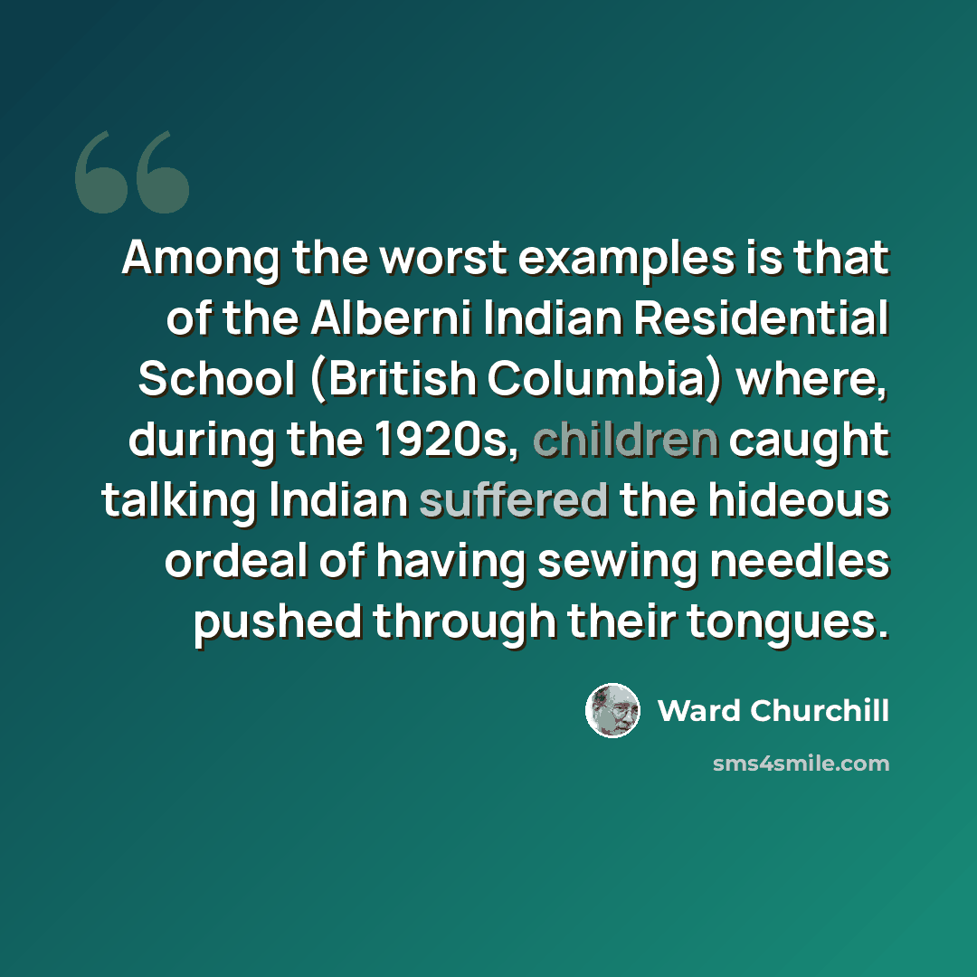 “Among the worst examples is that of the Alberni Indian Residential School (British Columbia) where, during the 1920s, children caught talking Indian suffered the hideous ordeal of having sewing needles pushed through their tongues.” quote by Ward Churchill