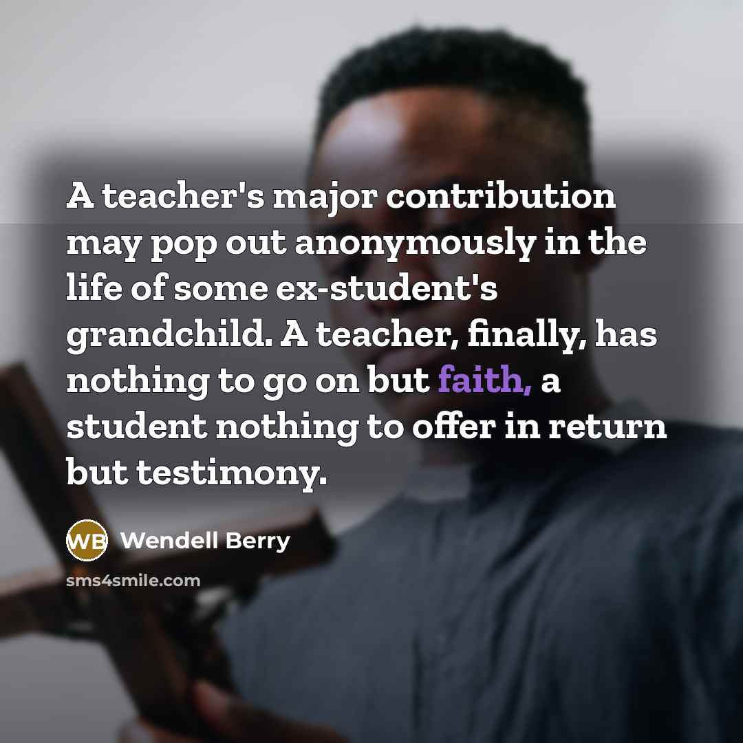 “A teacher's major contribution may pop out anonymously in the life of some ex-student's grandchild. A teacher, finally, has nothing to go on but faith, a student nothing to offer in return but testimony.” quote by Wendell Berry