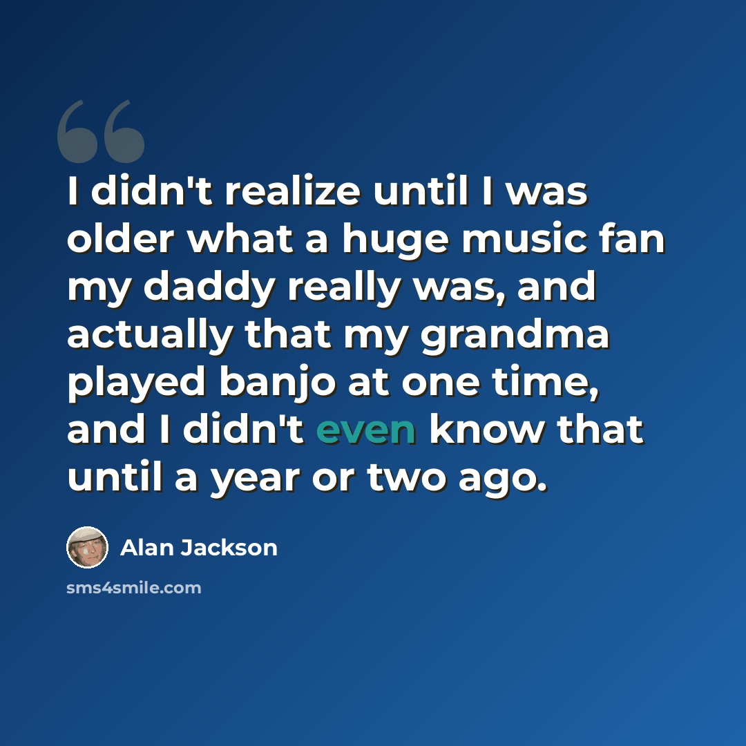 “I didn't realize until I was older what a huge music fan my daddy really was, and actually that my grandma played banjo at one time, and I didn't even know that until a year or two ago.” quote by Alan Jackson