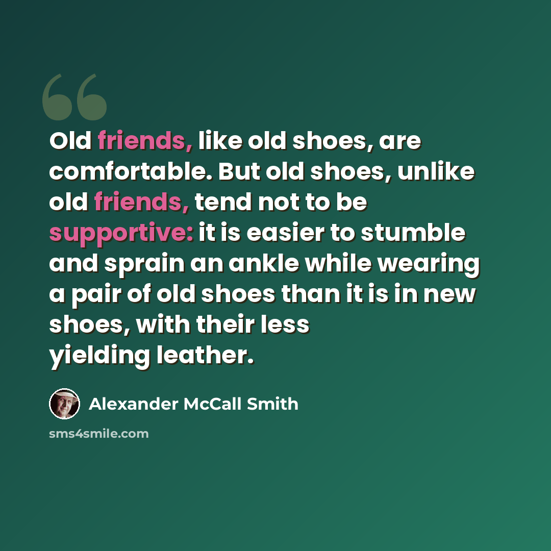 “Old friends, like old shoes, are comfortable. But old shoes, unlike old friends, tend not to be supportive: it is easier to stumble and sprain an ankle while wearing a pair of old shoes than it is in new shoes, with their less yielding leather.” quote by Alexander McCall Smith