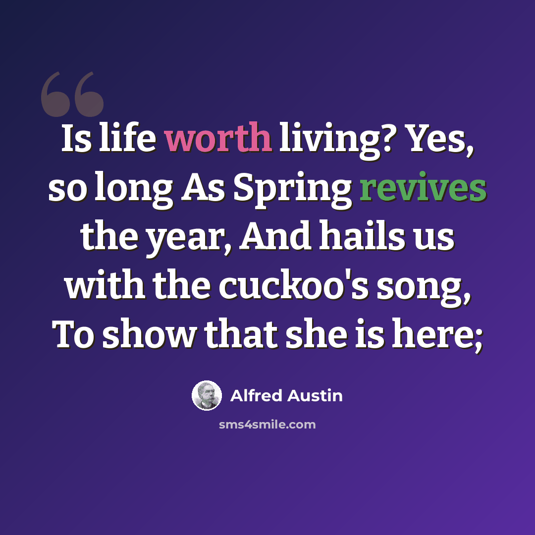 “Is life worth living? Yes, so long As Spring revives the year, And hails us with the cuckoo's song, To show that she is here;” quote by Alfred Austin
