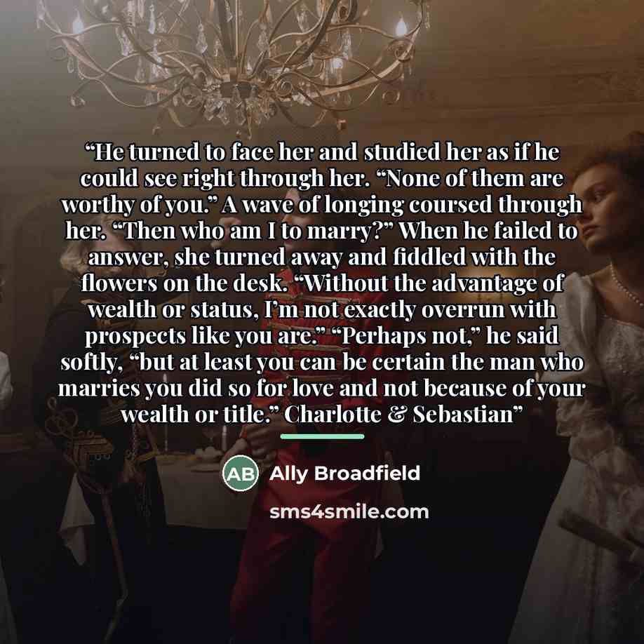 “He turned to face her and studied her as if he could see right through her. “None of them are worthy of you.” A wave of longing coursed through her. “Then who am I to marry?” When he failed to answer, she turned away and fiddled with the flowers on the desk. “Without the advantage of wealth or…” quote by Ally Broadfield