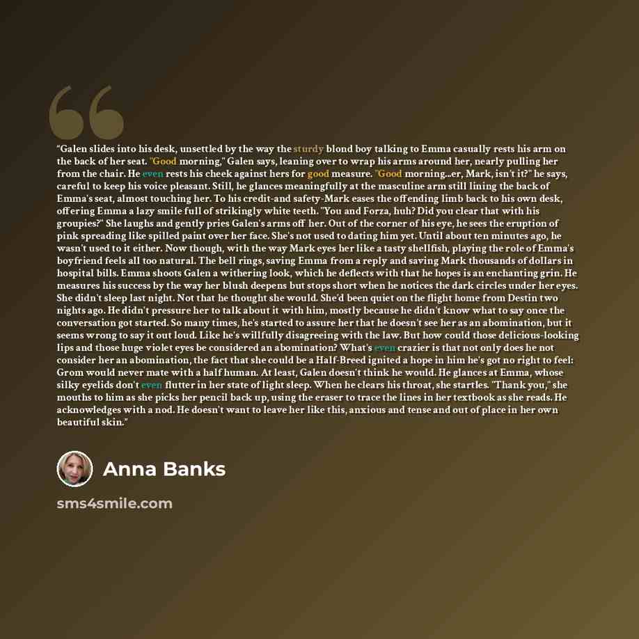 “Galen slides into his desk, unsettled by the way the sturdy blond boy talking to Emma casually rests his arm on the back of her seat. "Good morning," Galen says, leaning over to wrap his arms around her, nearly pulling her from the chair. He even rests his cheek against hers for good measure…” quote by Anna Banks