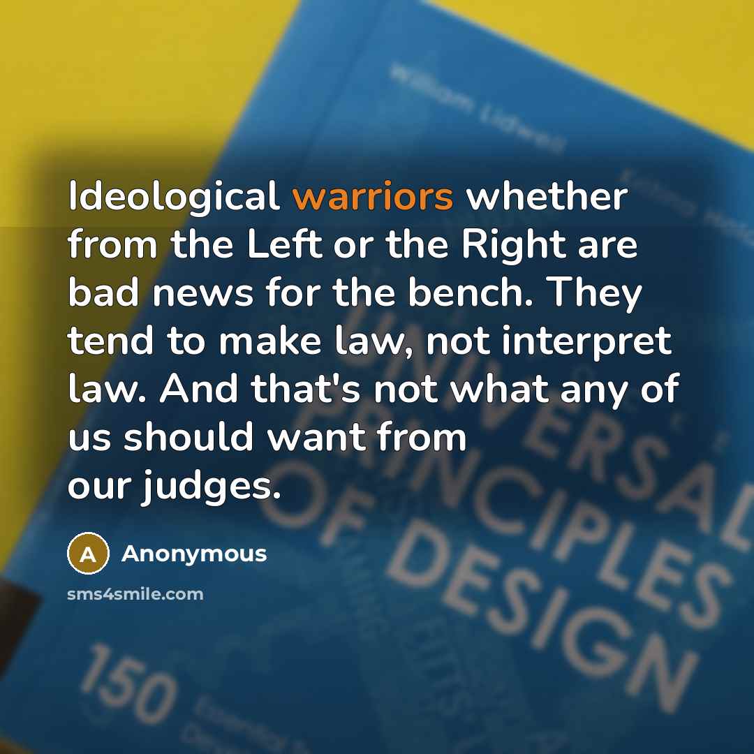 “Ideological warriors whether from the Left or the Right are bad news for the bench. They tend to make law, not interpret law. And that's not what any of us should want from our judges.” quote by Anonymous
