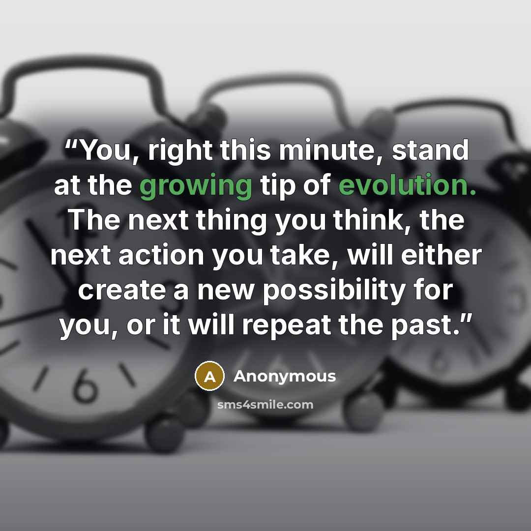“You, right this minute, stand at the growing tip of evolution. The next thing you think, the next action you take, will either create a new possibility for you, or it will repeat the past.” quote by Anonymous