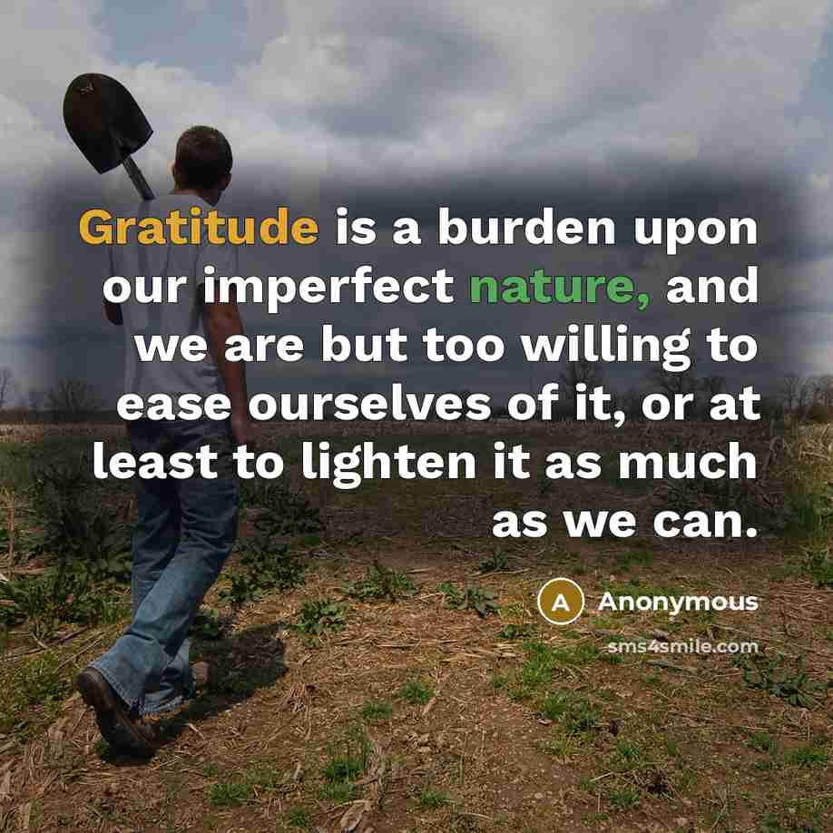 “Gratitude is a burden upon our imperfect nature, and we are but too willing to ease ourselves of it, or at least to lighten it as much as we can.” quote by Anonymous
