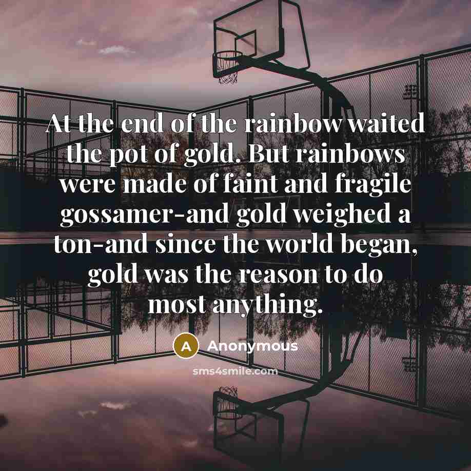 “At the end of the rainbow waited the pot of gold. But rainbows were made of faint and fragile gossamer-and gold weighed a ton-and since the world began, gold was the reason to do most anything.” quote by Anonymous