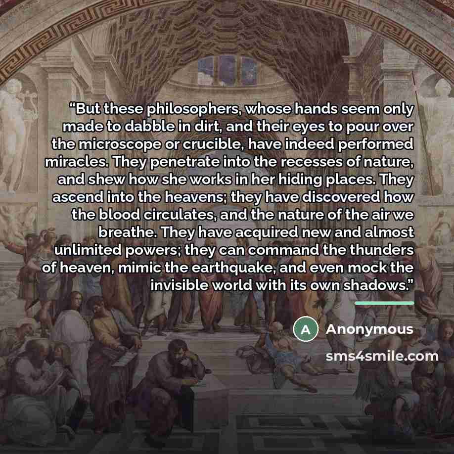 “But these philosophers, whose hands seem only made to dabble in dirt, and their eyes to pour over the microscope or crucible, have indeed performed miracles. They penetrate into the recesses of nature, and shew how she works in her hiding places. They ascend into the heavens; they have discovered…” quote by Anonymous