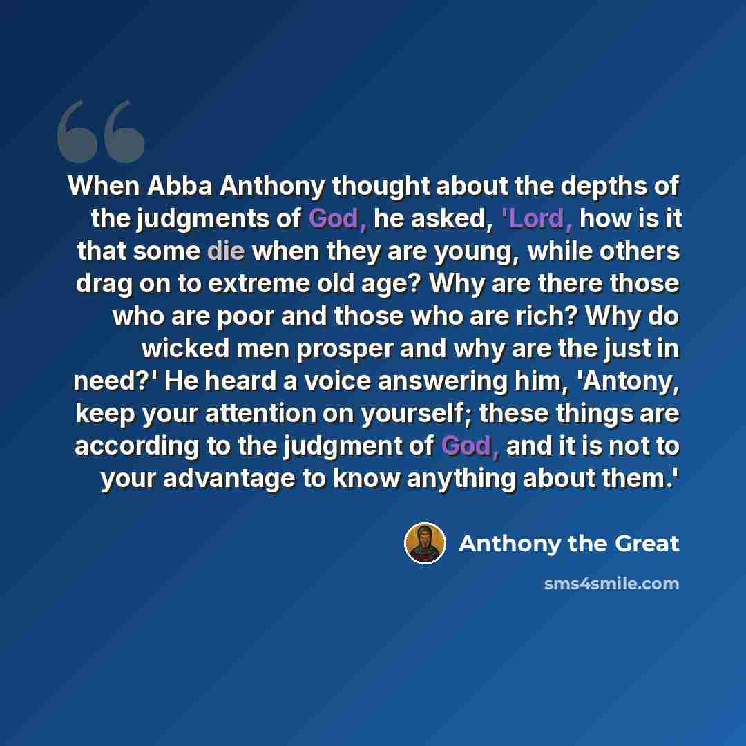 “When Abba Anthony thought about the depths of the judgments of God, he asked, 'Lord, how is it that some die when they are young, while others drag on to extreme old age? Why are there those who are poor and those who are rich? Why do wicked men prosper and why are the just in need?' He heard a…” quote by Anthony the Great