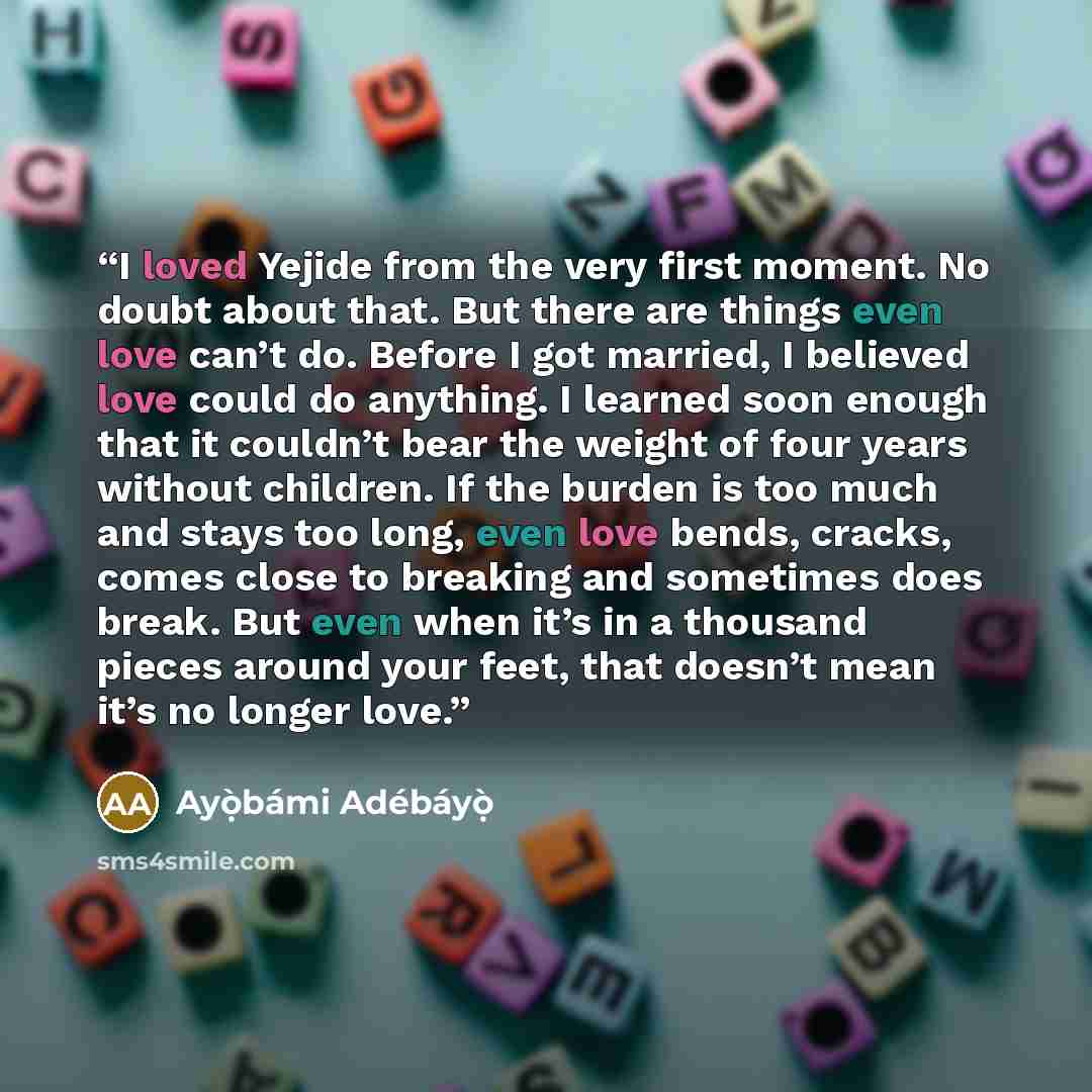 “I loved Yejide from the very first moment. No doubt about that. But there are things even love can’t do. Before I got married, I believed love could do anything. I learned soon enough that it couldn’t bear the weight of four years without children. If the burden is too much and stays too long…” quote by Ayọ̀bámi Adébáyọ̀