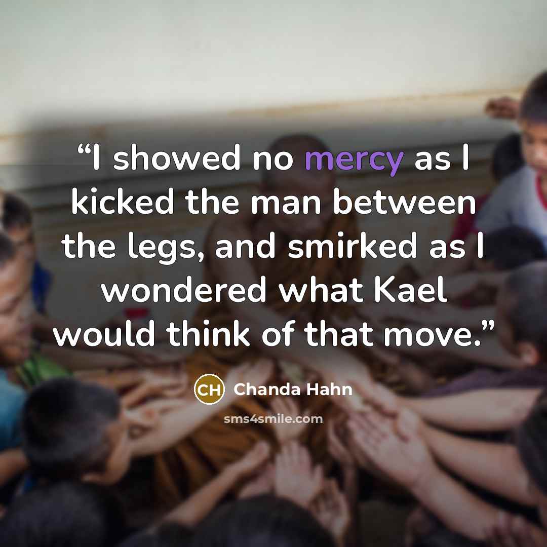 “I showed no mercy as I kicked the man between the legs, and smirked as I wondered what Kael would think of that move.” quote by Chanda Hahn