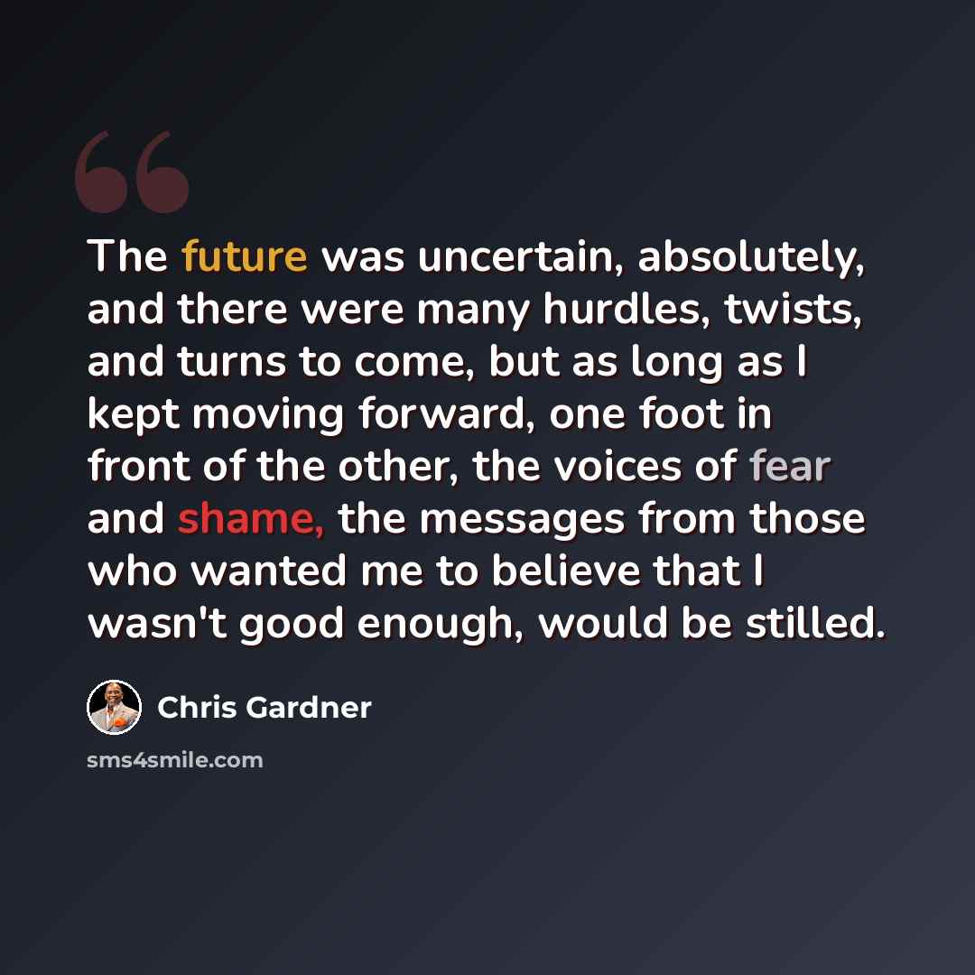 “The future was uncertain, absolutely, and there were many hurdles, twists, and turns to come, but as long as I kept moving forward, one foot in front of the other, the voices of fear and shame, the messages from those who wanted me to believe that I wasn't good enough, would be stilled.” quote by Chris Gardner