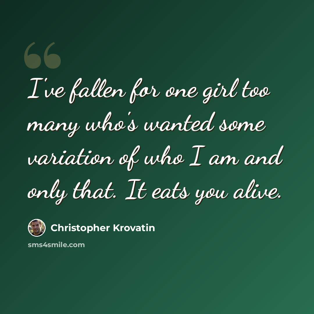 “I've fallen for one girl too many who's wanted some variation of who I am and only that. It eats you alive.” quote by Christopher Krovatin