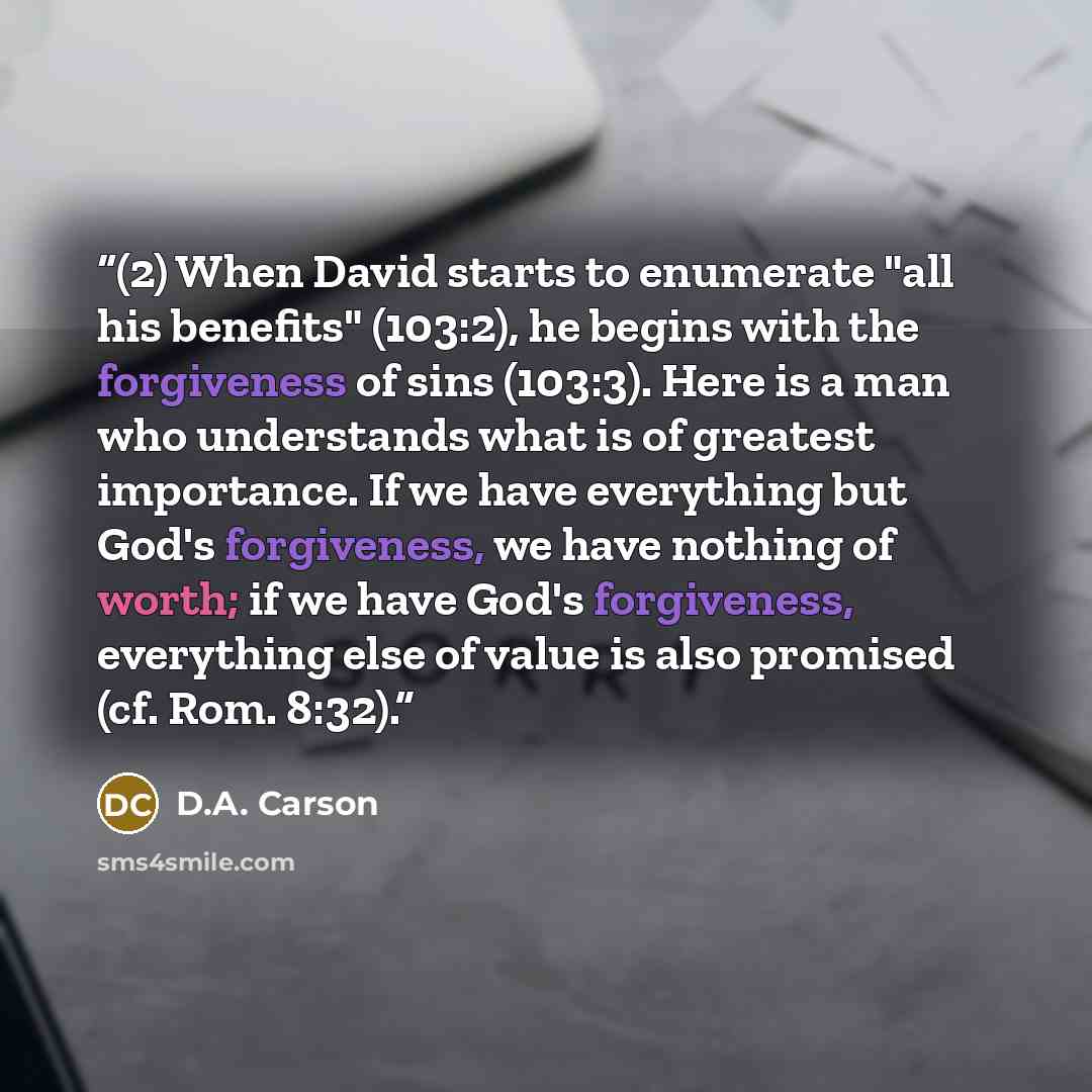“(2) When David starts to enumerate "all his benefits" (103:2), he begins with the forgiveness of sins (103:3). Here is a man who understands what is of greatest importance. If we have everything but God's forgiveness, we have nothing of worth; if we have God's forgiveness, everything else of value…” quote by D.A. Carson
