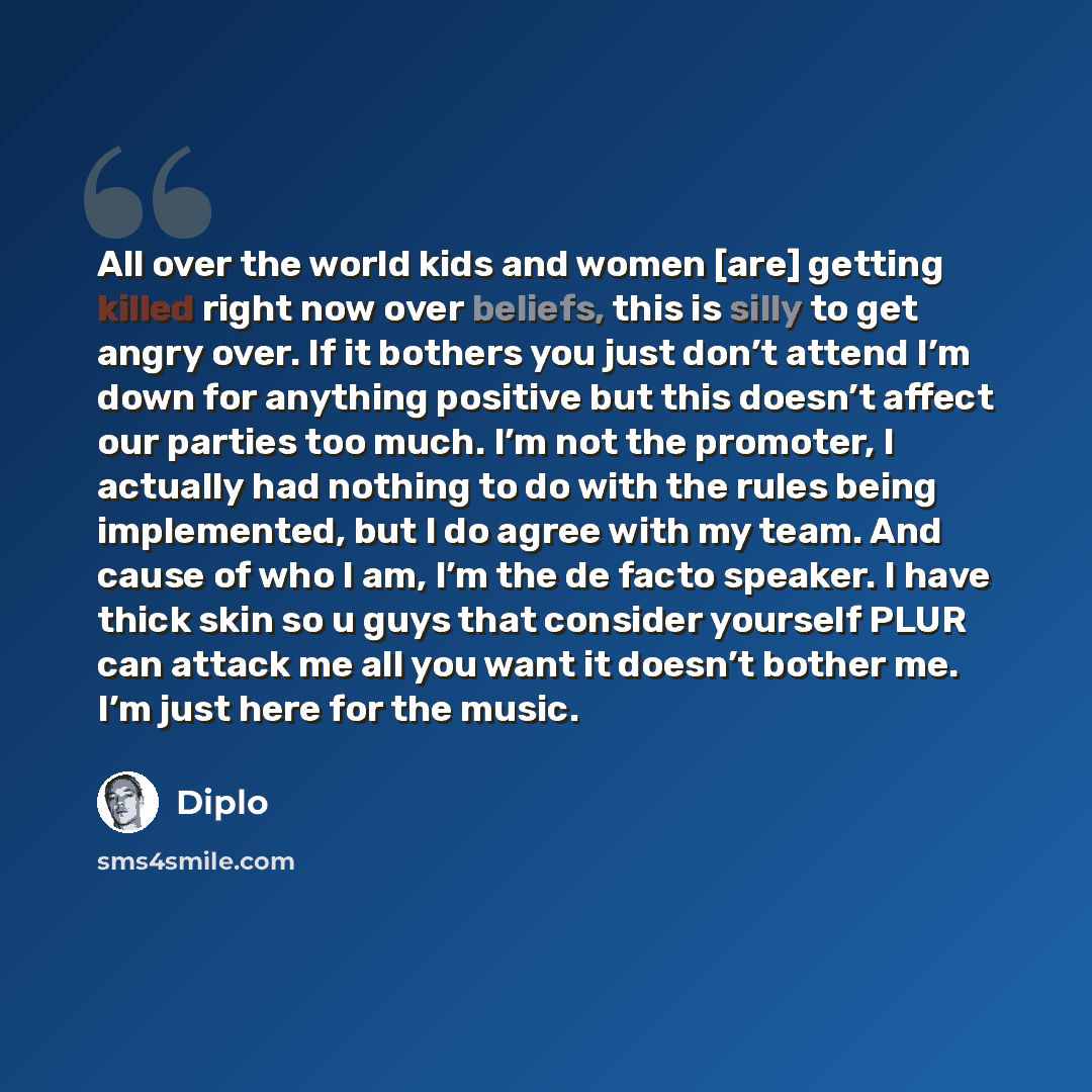 “All over the world kids and women [are] getting killed right now over beliefs, this is silly to get angry over. If it bothers you just don’t attend I’m down for anything positive but this doesn’t affect our parties too much. I’m not the promoter, I actually had nothing to do with the rules being…” quote by Diplo