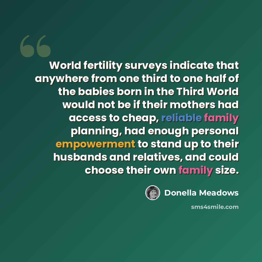 “World fertility surveys indicate that anywhere from one third to one half of the babies born in the Third World would not be if their mothers had access to cheap, reliable family planning, had enough personal empowerment to stand up to their husbands and relatives, and could choose their own…” quote by Donella Meadows