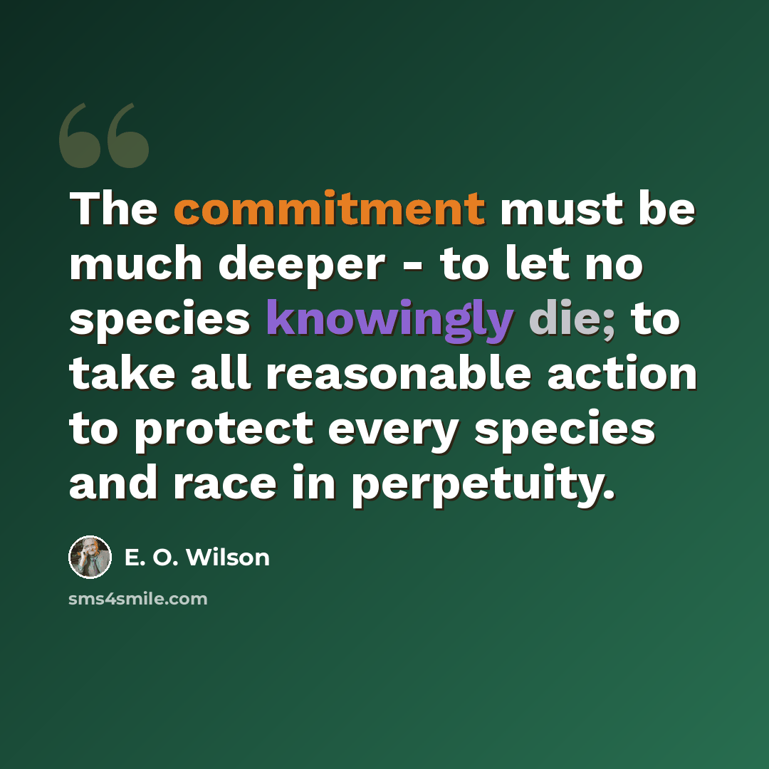 “The commitment must be much deeper - to let no species knowingly die; to take all reasonable action to protect every species and race in perpetuity.” quote by E. O. Wilson