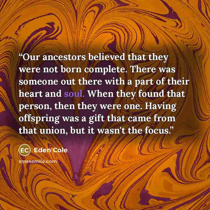 “Our ancestors believed that they were not born complete. There was someone out there with a part of their heart and soul. When they found that person, then they were one. Having offspring was a gift that came from that union, but it wasn't the focus.” quote by Eden Cole