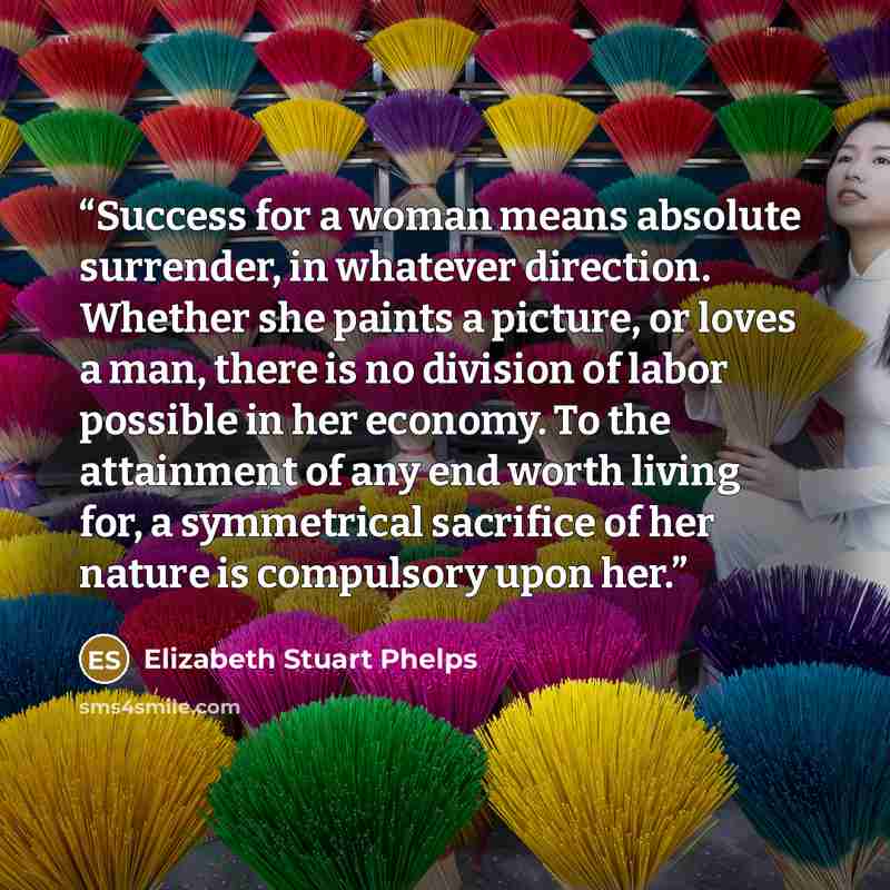 “Success for a woman means absolute surrender, in whatever direction. Whether she paints a picture, or loves a man, there is no division of labor possible in her economy. To the attainment of any end worth living for, a symmetrical sacrifice of her nature is compulsory upon her.” quote by Elizabeth Stuart Phelps