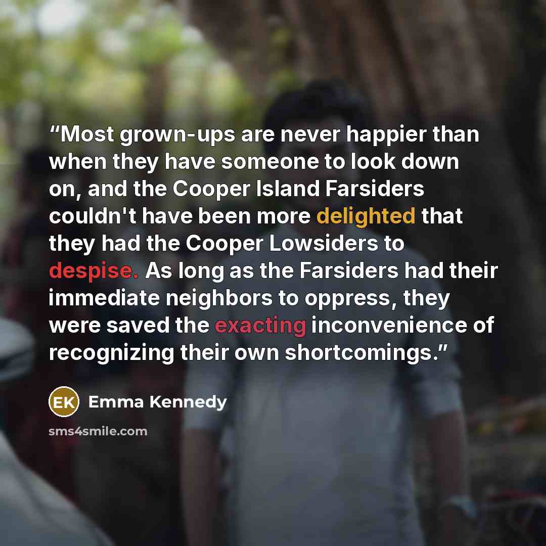 “Most grown-ups are never happier than when they have someone to look down on, and the Cooper Island Farsiders couldn't have been more delighted that they had the Cooper Lowsiders to despise. As long as the Farsiders had their immediate neighbors to oppress, they were saved the exacting…” quote by Emma Kennedy