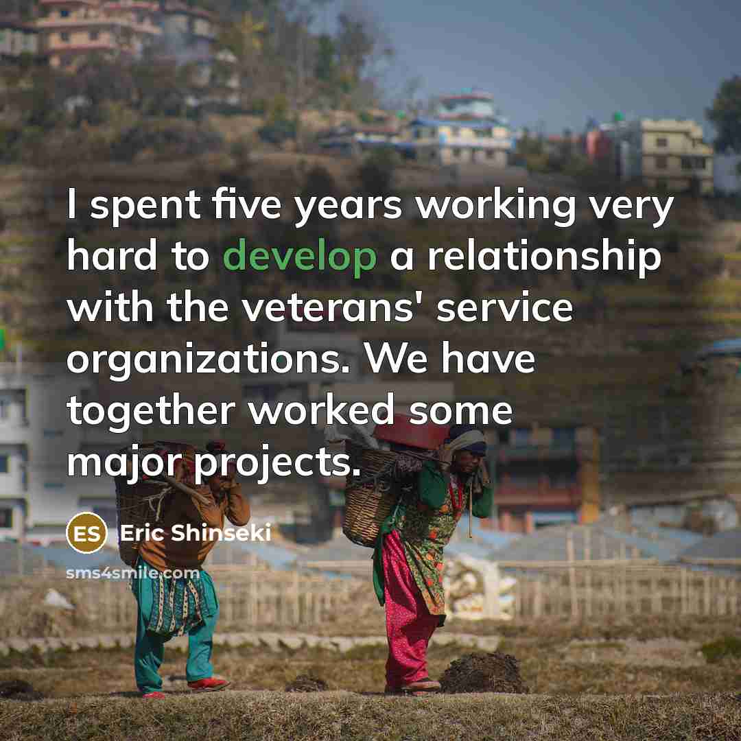 “I spent five years working very hard to develop a relationship with the veterans' service organizations. We have together worked some major projects.” quote by Eric Shinseki