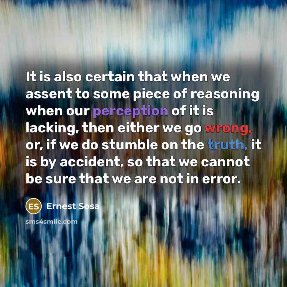 “It is also certain that when we assent to some piece of reasoning when our perception of it is lacking, then either we go wrong, or, if we do stumble on the truth, it is by accident, so that we cannot be sure that we are not in error.” quote by Ernest Sosa