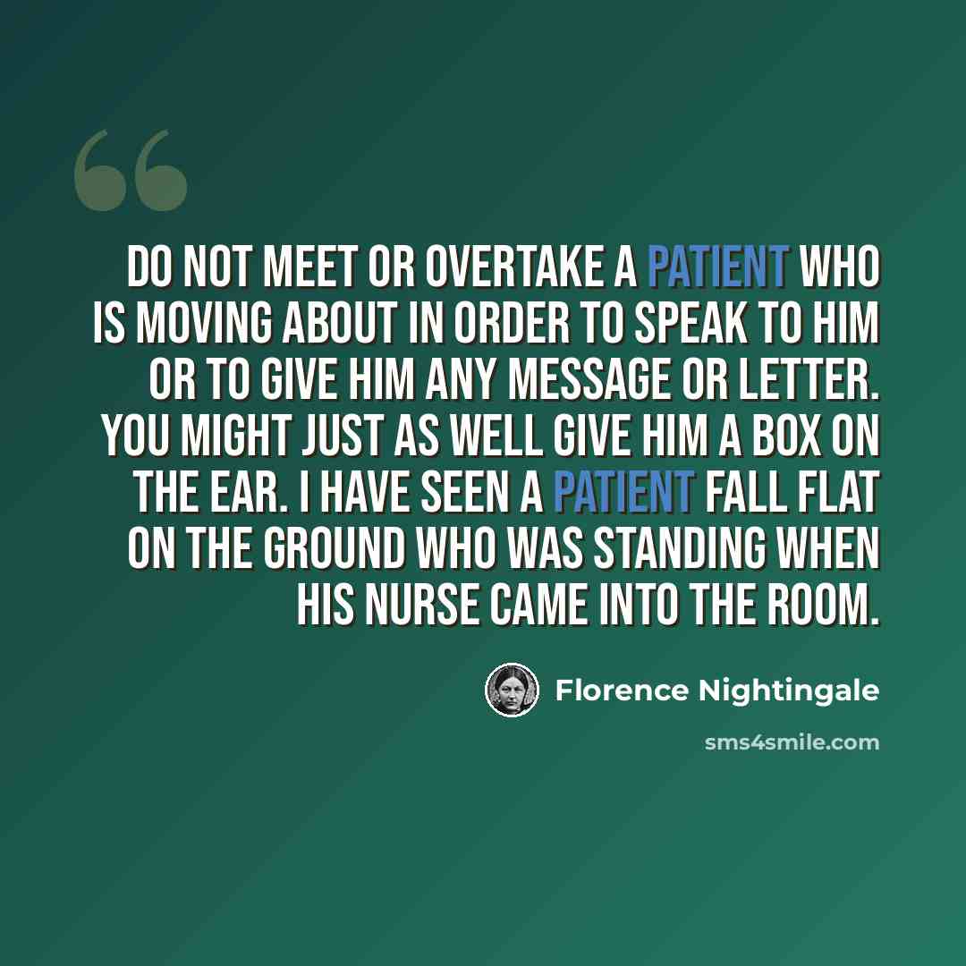 “Do not meet or overtake a patient who is moving about in order to speak to him or to give him any message or letter. You might just as well give him a box on the ear. I have seen a patient fall flat on the ground who was standing when his nurse came into the room.” quote by Florence Nightingale