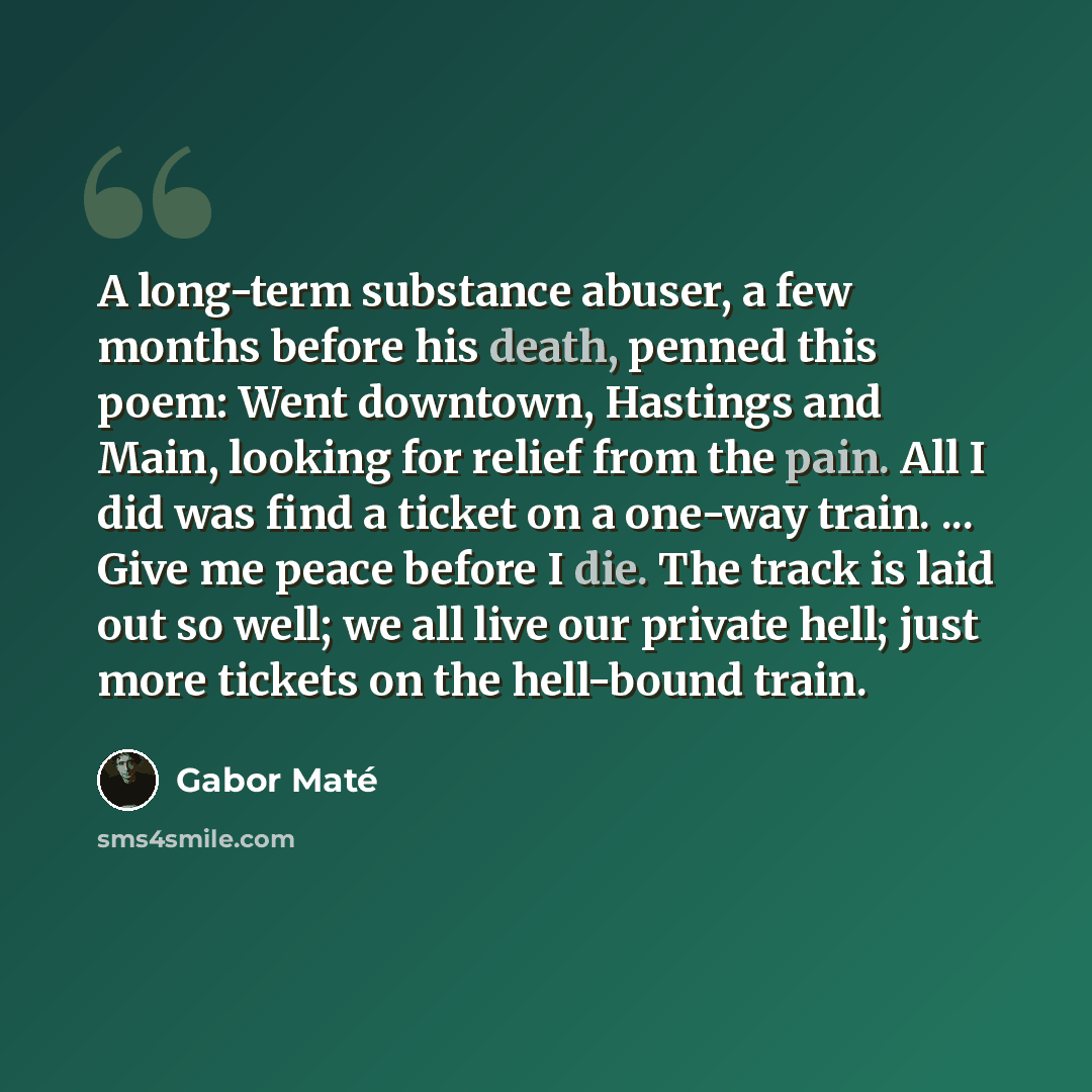 “A long-term substance abuser, a few months before his death, penned this poem: Went downtown, Hastings and Main, looking for relief from the pain. All I did was find a ticket on a one-way train. ... Give me peace before I die. The track is laid out so well; we all live our private hell; just more…” quote by Gabor Mate