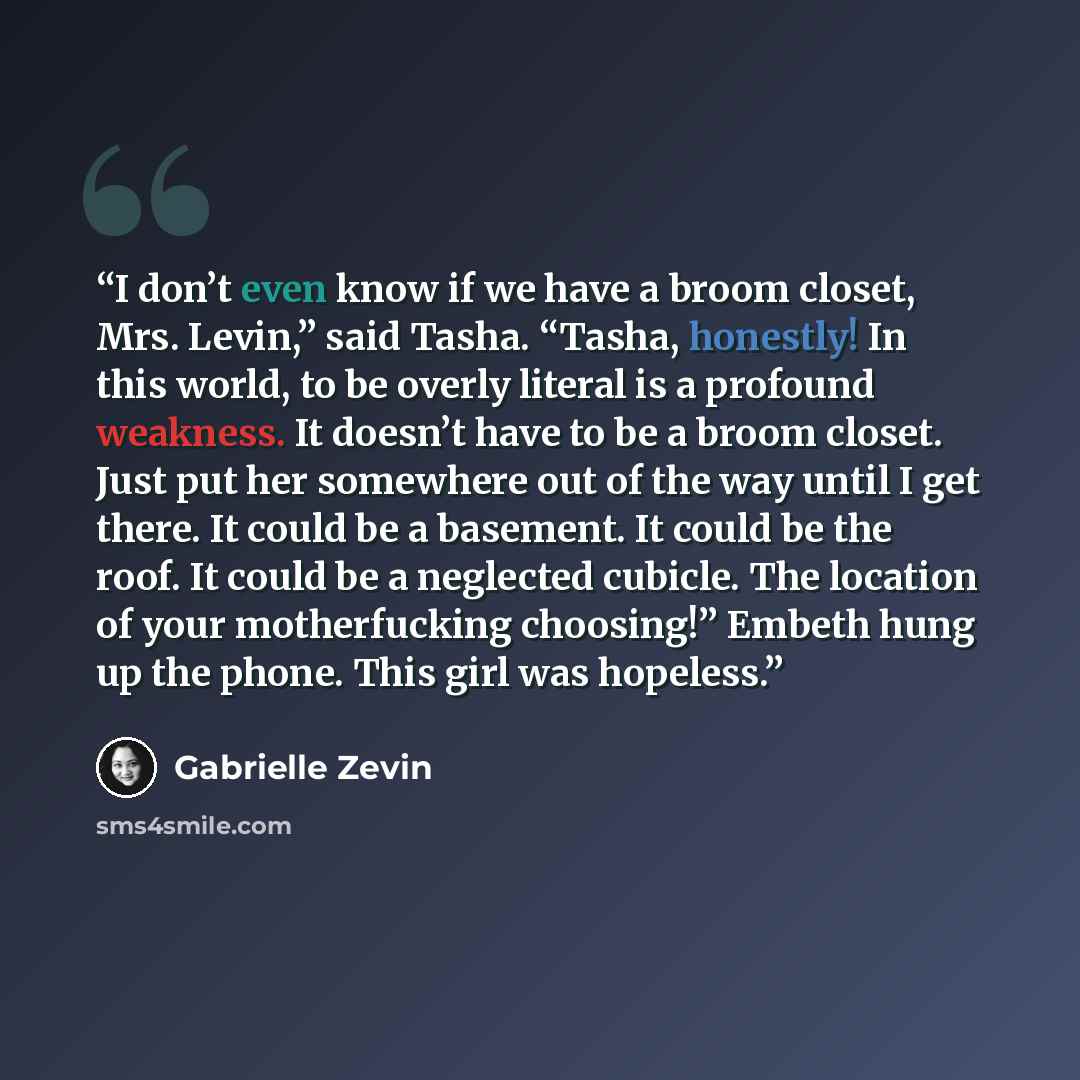 “I don’t even know if we have a broom closet, Mrs. Levin,” said Tasha. “Tasha, honestly! In this world, to be overly literal is a profound weakness. It doesn’t have to be a broom closet. Just put her somewhere out of the way until I get there. It could be a basement. It could be the roof. It could…” quote by Gabrielle Zevin