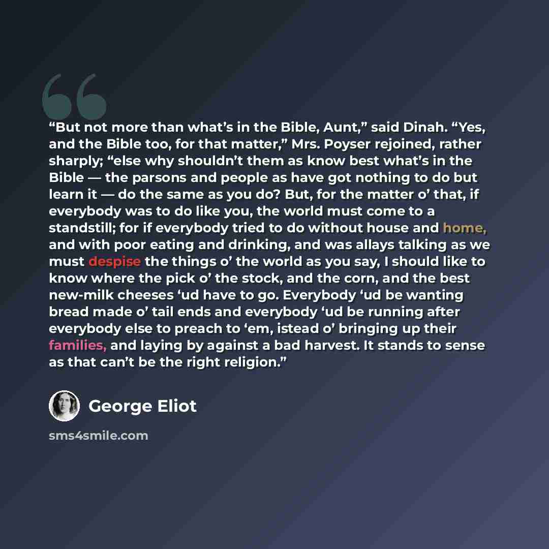 “But not more than what’s in the Bible, Aunt,” said Dinah. “Yes, and the Bible too, for that matter,” Mrs. Poyser rejoined, rather sharply; “else why shouldn’t them as know best what’s in the Bible — the parsons and people as have got nothing to do but learn it — do the same as you do? But, for the…” quote by George Eliot