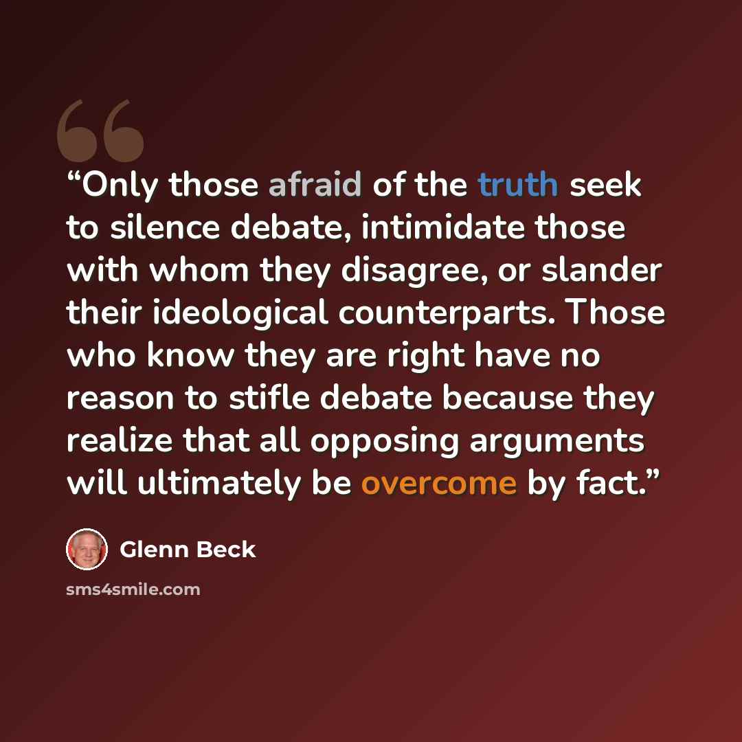 “Only those afraid of the truth seek to silence debate, intimidate those with whom they disagree, or slander their ideological counterparts. Those who know they are right have no reason to stifle debate because they realize that all opposing arguments will ultimately be overcome by fact.” quote by Glenn Beck