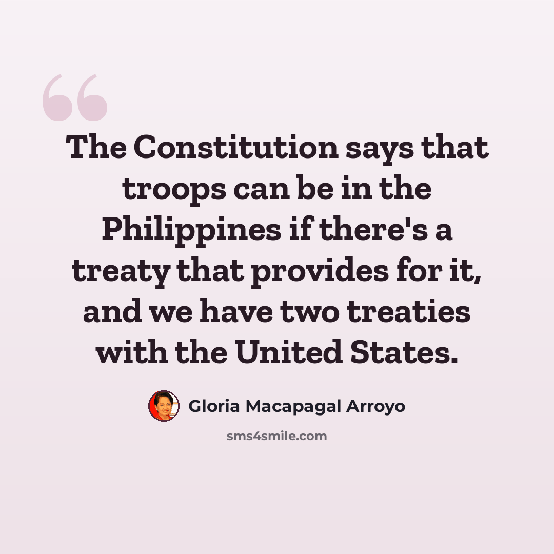 “The Constitution says that troops can be in the Philippines if there's a treaty that provides for it, and we have two treaties with the United States.” quote by Gloria Macapagal Arroyo