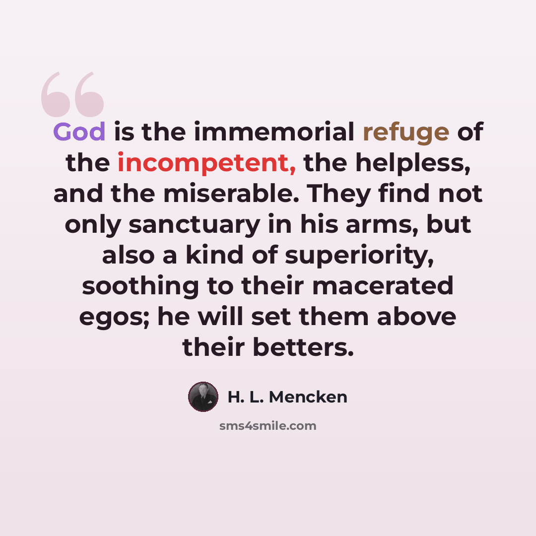 “God is the immemorial refuge of the incompetent, the helpless, and the miserable. They find not only sanctuary in his arms, but also a kind of superiority, soothing to their macerated egos; he will set them above their betters.” quote by H. L. Mencken