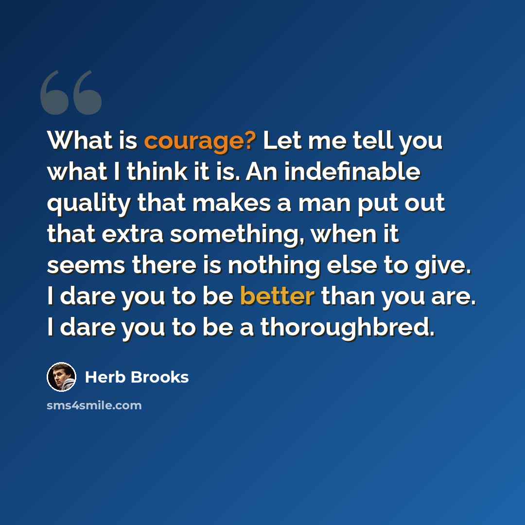“What is courage? Let me tell you what I think it is. An indefinable quality that makes a man put out that extra something, when it seems there is nothing else to give. I dare you to be better than you are. I dare you to be a thoroughbred.” quote by Herb Brooks