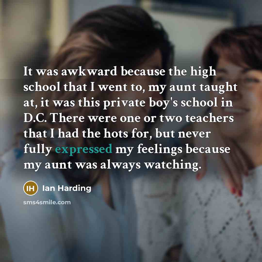 “It was awkward because the high school that I went to, my aunt taught at, it was this private boy's school in D.C. There were one or two teachers that I had the hots for, but never fully expressed my feelings because my aunt was always watching.” quote by Ian Harding